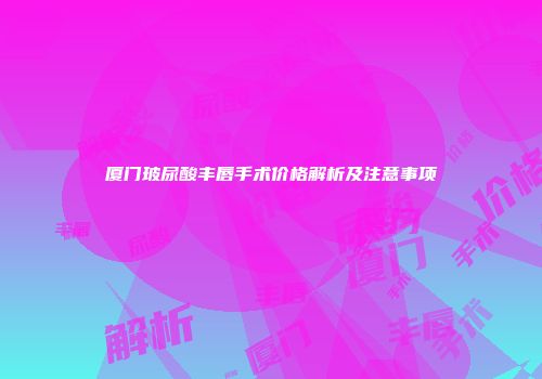 厦门玻尿酸丰唇手术价格解析及注意事项