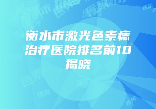 衡水市激光色素痣治疗医院排名前10揭晓