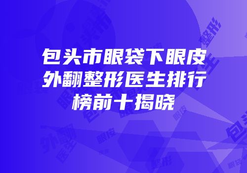 包头市眼袋下眼皮外翻整形医生排行榜前十揭晓