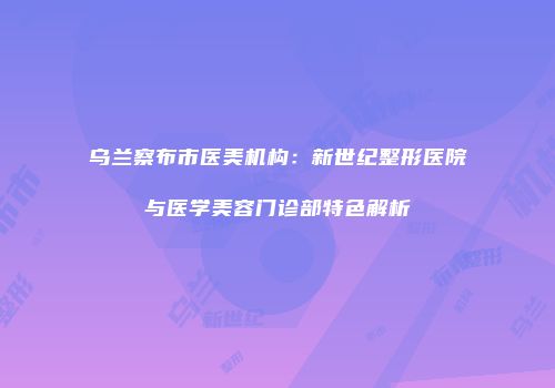 乌兰察布市医美机构：新世纪整形医院与医学美容门诊部特色解析