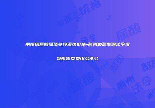荆州玻尿酸除法令纹多少价格-荆州玻尿酸除法令纹整形需要费用多不多