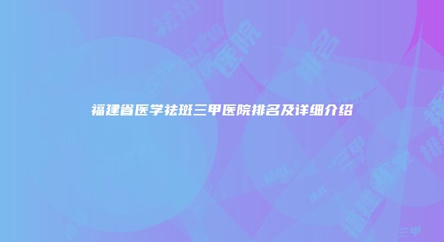福建省医学祛斑三甲医院排名及详细介绍