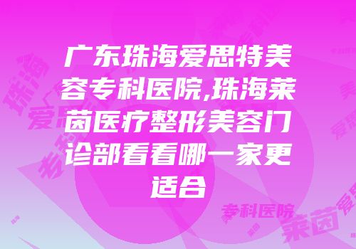 广东珠海爱思特美容专科医院,珠海莱茵医疗整形美容门诊部看看哪一家更适合