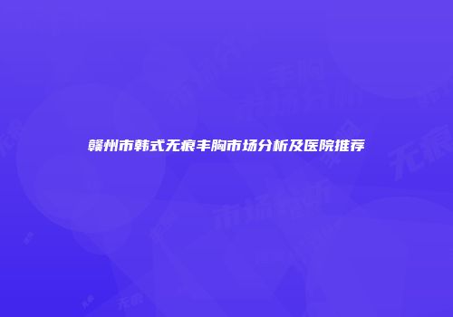 赣州市韩式无痕丰胸市场分析及医院推荐