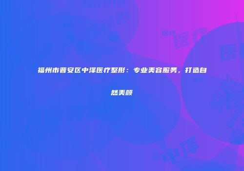 福州市晋安区中泽医疗整形：专业美容服务，打造自然美颜