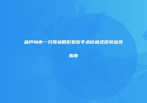 葫芦岛市一只耳朵畸形整形手术价格及医院选择指南