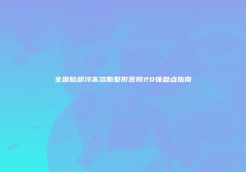 全国脸部冷冻溶脂整形医院20强盘点指南