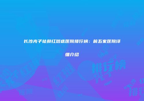 长沙光子祛鲜红斑痣医院排行榜：前五家医院详细介绍