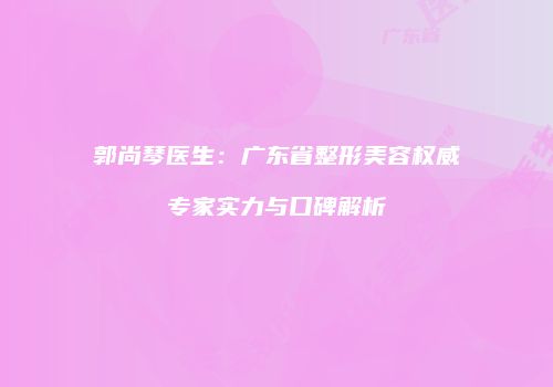 郭尚琴医生：广东省整形美容权威专家实力与口碑解析