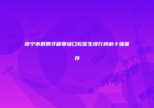 南宁市唇侧牙龈萎缩口腔医生排行榜前十强推荐