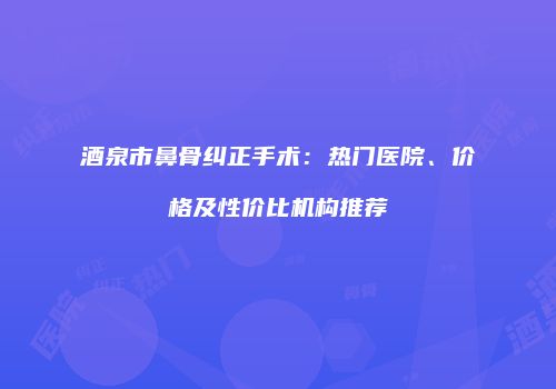酒泉市鼻骨纠正手术：热门医院、价格及性价比机构推荐