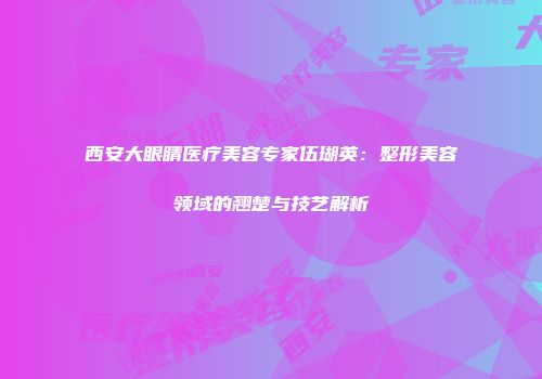 西安大眼睛医疗美容专家伍瑚英：整形美容领域的翘楚与技艺解析