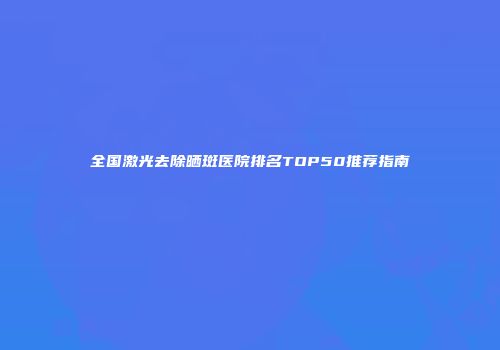 全国激光去除晒斑医院排名TOP50推荐指南