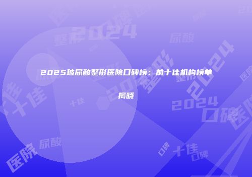 2025玻尿酸整形医院口碑榜：前十佳机构榜单揭晓