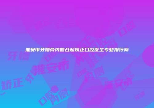 淮安市牙槽骨内侧凸起矫正口腔医生专业排行榜