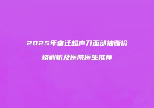 2025年宿迁超声刀面部抽脂价格解析及医院医生推荐