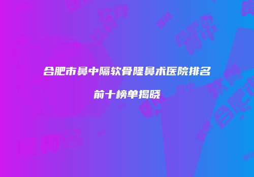 合肥市鼻中隔软骨隆鼻术医院排名前十榜单揭晓