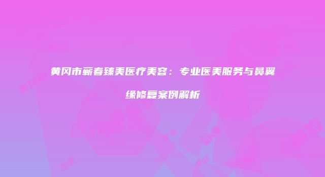 黄冈市蕲春臻美医疗美容：专业医美服务与鼻翼缘修复案例解析