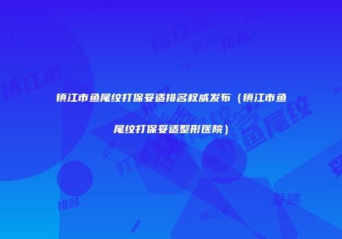 镇江市鱼尾纹打保妥适排名权威发布（镇江市鱼尾纹打保妥适整形医院）
