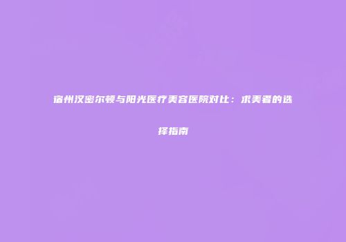 宿州汉密尔顿与阳光医疗美容医院对比：求美者的选择指南