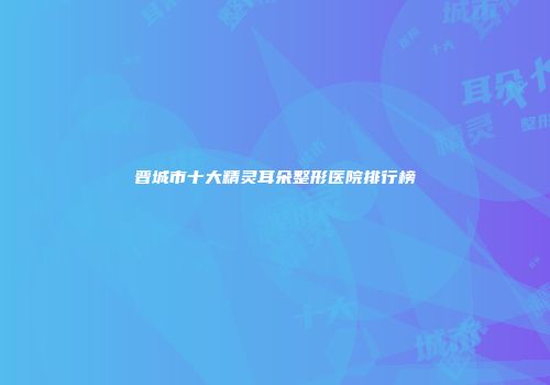 晋城市十大精灵耳朵整形医院排行榜