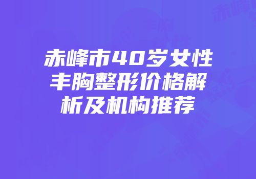 赤峰市40岁女性丰胸整形价格解析及机构推荐