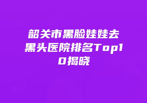 韶关市黑脸娃娃去黑头医院排名Top10揭晓