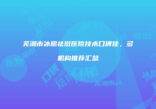 芜湖市冰肌祛斑医院技术口碑佳，多机构推荐汇总