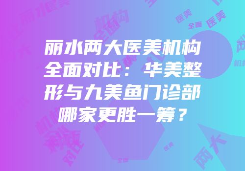 丽水两大医美机构全面对比：华美整形与九美鱼门诊部哪家更胜一筹？