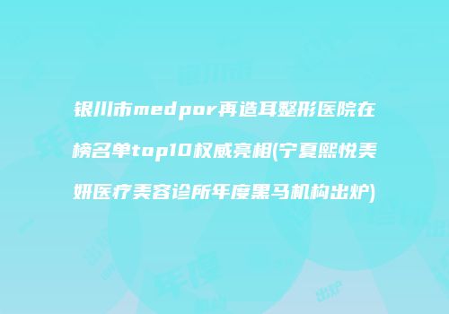 银川市medpor再造耳整形医院在榜名单top10权威亮相(宁夏熙悦美妍医疗美容诊所年度黑马机构出炉)