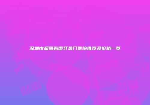 深圳市超薄贴面牙热门医院推荐及价格一览