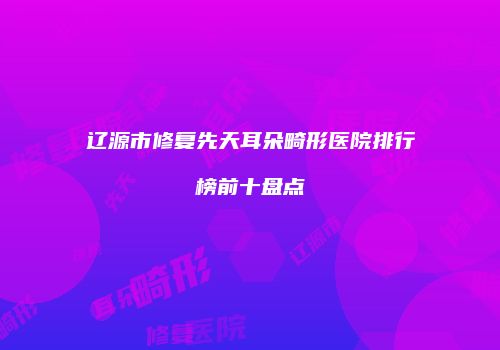 辽源市修复先天耳朵畸形医院排行榜前十盘点