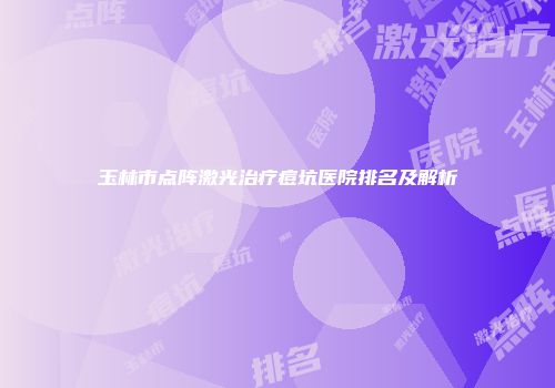 玉林市点阵激光治疗痘坑医院排名及解析
