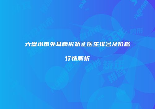 六盘水市外耳畸形矫正医生排名及价格行情解析