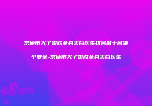 常德市光子嫩肤全身美白医生排名前十名哪个安全-常德市光子嫩肤全身美白医生