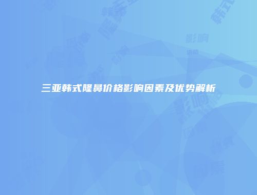 三亚韩式隆鼻价格影响因素及优势解析