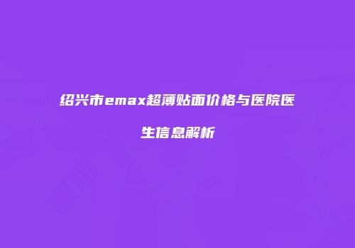 绍兴市emax超薄贴面价格与医院医生信息解析