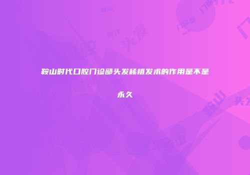 鞍山时代口腔门诊部头发稀植发术的作用是不是永久