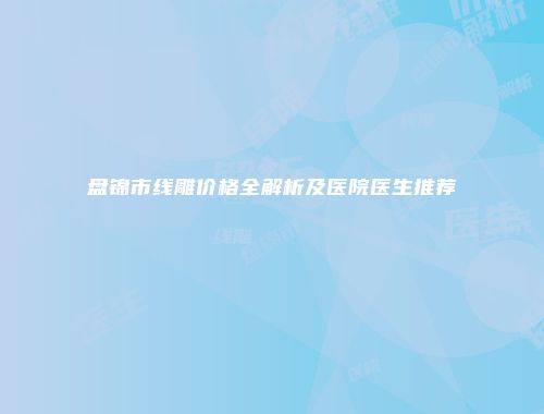盘锦市线雕价格全解析及医院医生推荐