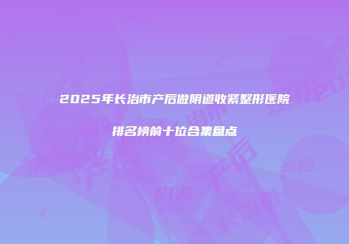 2025年长治市产后做阴道收紧整形医院排名榜前十位合集盘点