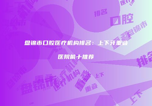 盘锦市口腔医疗机构排名：上下牙重叠医院前十推荐