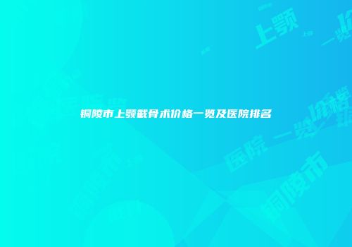 铜陵市上颚截骨术价格一览及医院排名