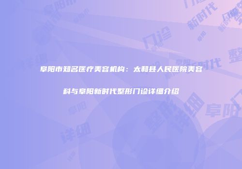阜阳市知名医疗美容机构：太和县人民医院美容科与阜阳新时代整形门诊详细介绍