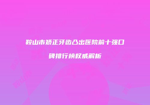 鞍山市矫正牙齿凸出医院前十强口碑排行榜权威解析