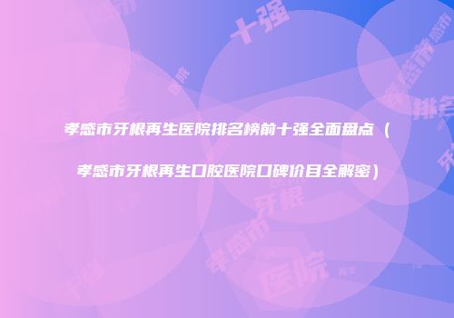 孝感市牙根再生医院排名榜前十强全面盘点（孝感市牙根再生口腔医院口碑价目全解密）