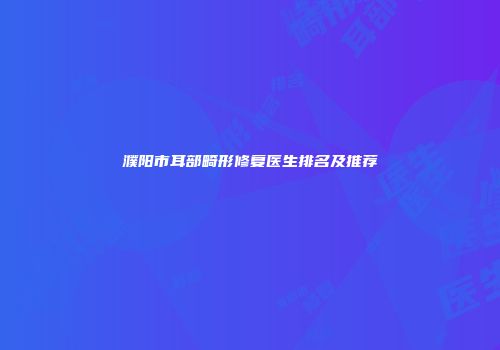 濮阳市耳部畸形修复医生排名及推荐