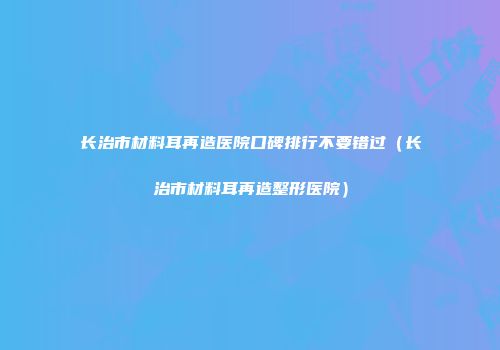 长治市材料耳再造医院口碑排行不要错过（长治市材料耳再造整形医院）