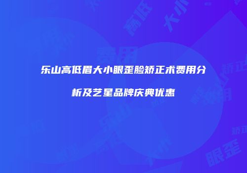 乐山高低眉大小眼歪脸矫正术费用分析及艺星品牌庆典优惠