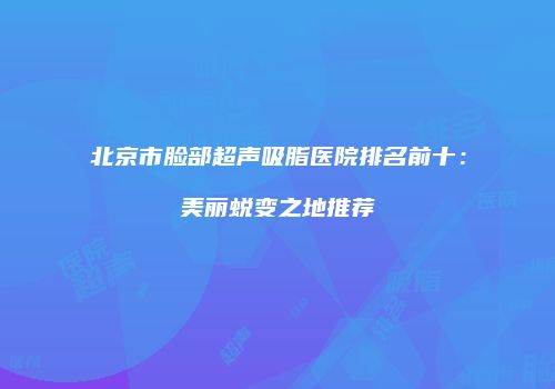 北京市脸部超声吸脂医院排名前十：美丽蜕变之地推荐