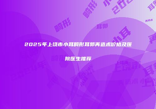 2025年上饶市小耳畸形耳郭再造术价格及医院医生推荐